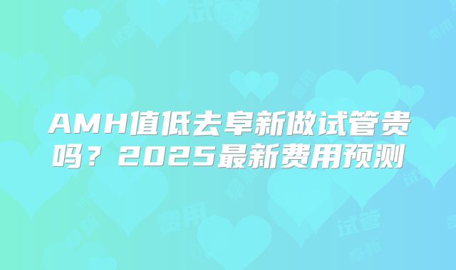 AMH值低去阜新做试管贵吗？2025最新费用预测