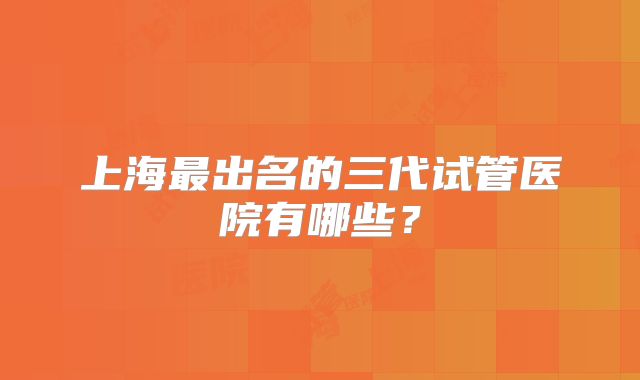 上海最出名的三代试管医院有哪些？