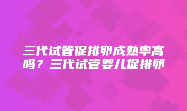 三代试管促排卵成熟率高吗?三代试管婴儿促排卵