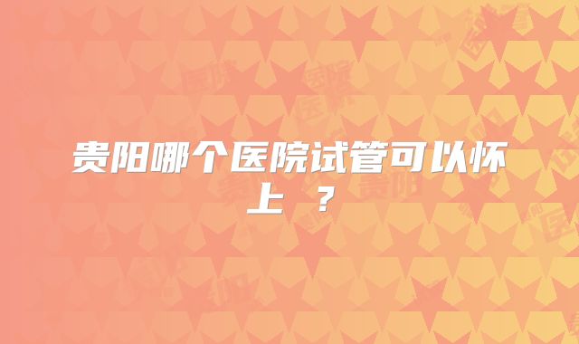 贵阳哪个医院试管可以怀上 ？