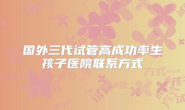 国外三代试管高成功率生孩子医院联系方式