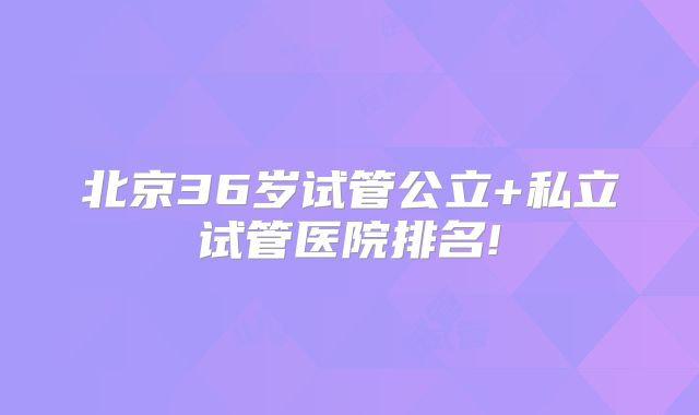 北京36岁试管公立+私立试管医院排名!