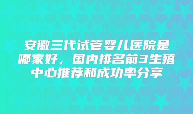 安徽三代试管婴儿医院是哪家好,国内排名前3生殖中心推荐和成功率分享