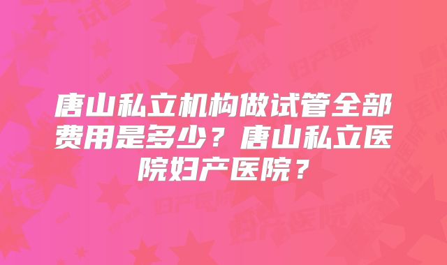 唐山私立机构做试管全部费用是多少?唐山私立医院妇产医院?