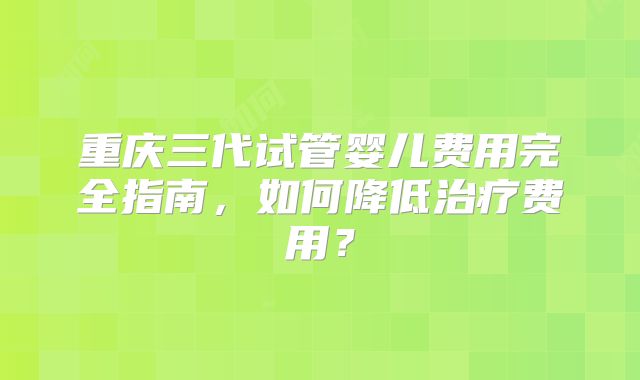重庆三代试管婴儿费用完全指南,如何降低治疗费用?