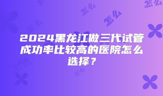 2024黑龙江做三代试管成功率比较高的医院怎么选择?