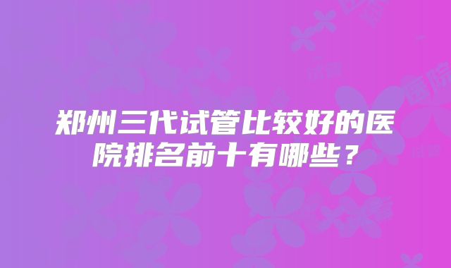 郑州三代试管比较好的医院排名前十有哪些？