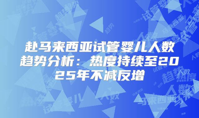 赴马来西亚试管婴儿人数趋势分析：热度持续至2025年不减反增