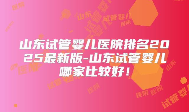 山东试管婴儿医院排名2025最新版-山东试管婴儿哪家比较好!