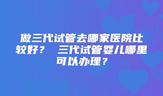 做三代试管去哪家医院比较好？ 三代试管婴儿哪里可以办理？