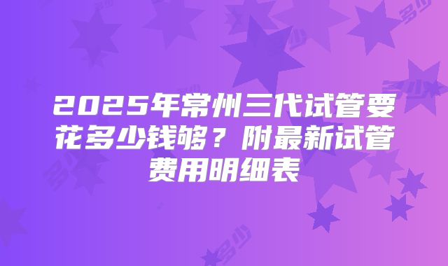 2025年常州三代试管要花多少钱够？附最新试管费用明细表