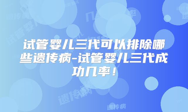 试管婴儿三代可以排除哪些遗传病-试管婴儿三代成功几率！