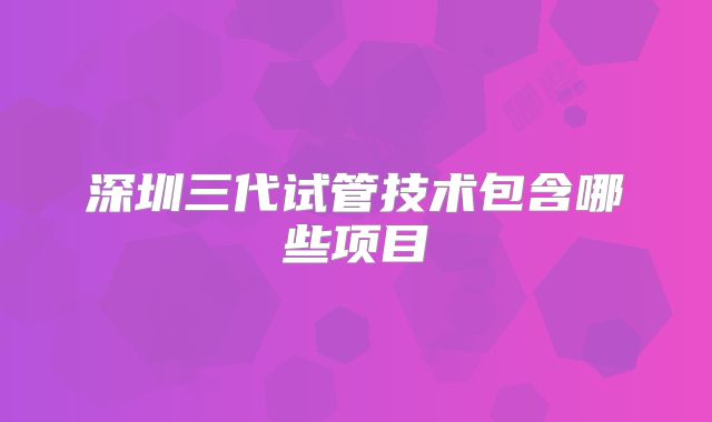 深圳三代试管技术包含哪些项目