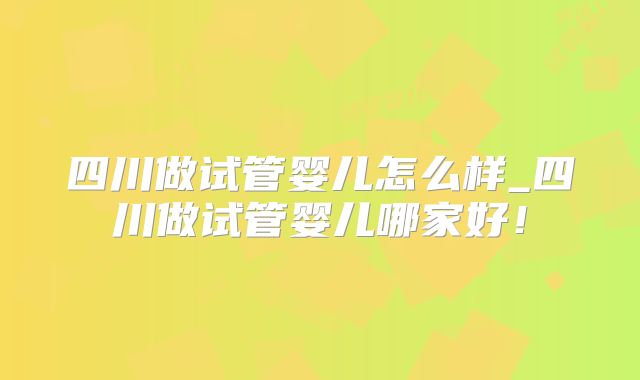 四川做试管婴儿怎么样_四川做试管婴儿哪家好!