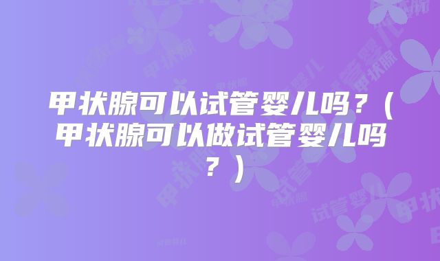 甲状腺可以试管婴儿吗？(甲状腺可以做试管婴儿吗？)