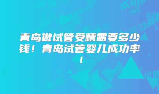青岛做试管受精需要多少钱！青岛试管婴儿成功率！