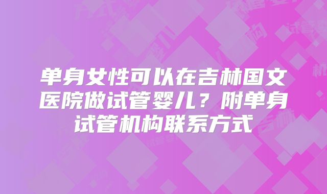 单身女性可以在吉林国文医院做试管婴儿？附单身试管机构联系方式