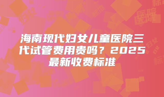 海南现代妇女儿童医院三代试管费用贵吗？2025最新收费标准
