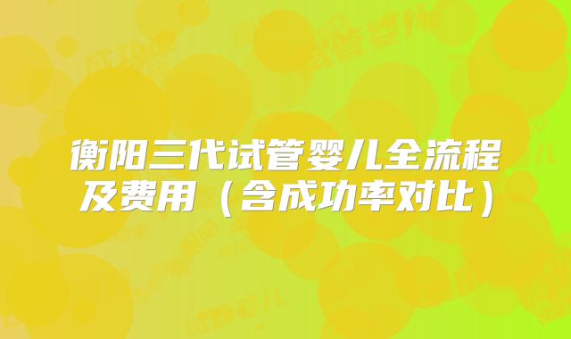衡阳三代试管婴儿全流程及费用（含成功率对比）