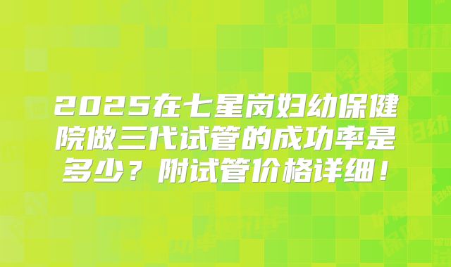 2025在七星岗妇幼保健院做三代试管的成功率是多少?附试管价格详细!