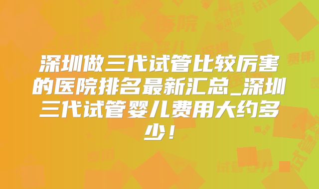 深圳做三代试管比较厉害的医院排名最新汇总_深圳三代试管婴儿费用大约多少！