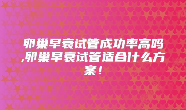 卵巢早衰试管成功率高吗,卵巢早衰试管适合什么方案!