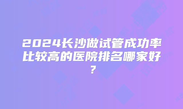 2024长沙做试管成功率比较高的医院排名哪家好？