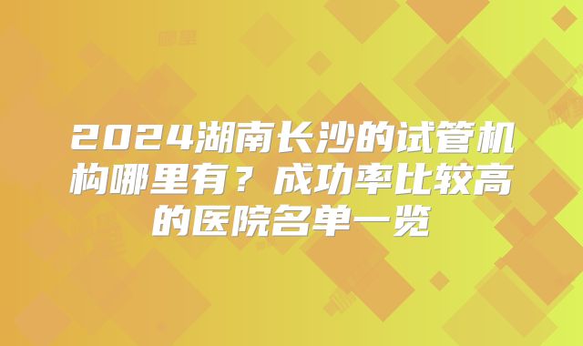 2024湖南长沙的试管机构哪里有？成功率比较高的医院名单一览