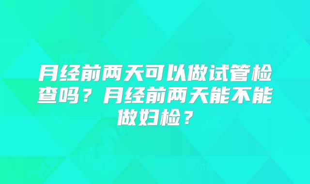 月经前两天可以做试管检查吗?月经前两天能不能做妇检?
