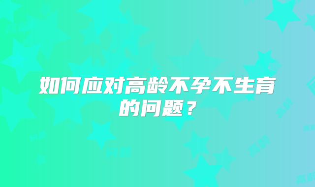 如何应对高龄不孕不生育的问题？