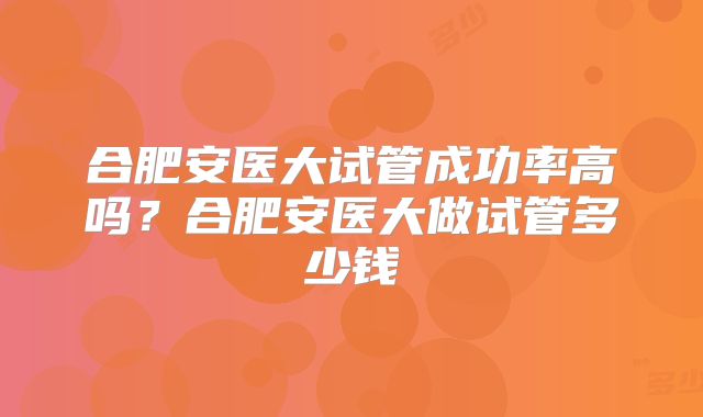 合肥安医大试管成功率高吗？合肥安医大做试管多少钱