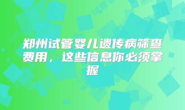 郑州试管婴儿遗传病筛查费用，这些信息你必须掌握