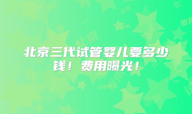 北京三代试管婴儿要多少钱！费用曝光！