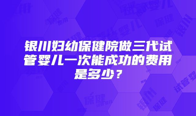 银川妇幼保健院做三代试管婴儿一次能成功的费用是多少?