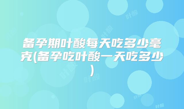 备孕期叶酸每天吃多少毫克(备孕吃叶酸一天吃多少)