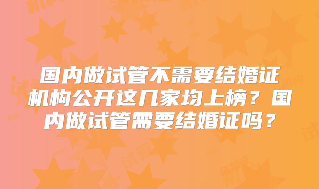 国内做试管不需要结婚证机构公开这几家均上榜?国内做试管需要结婚证吗?