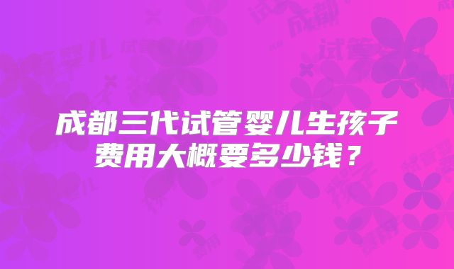 成都三代试管婴儿生孩子费用大概要多少钱？