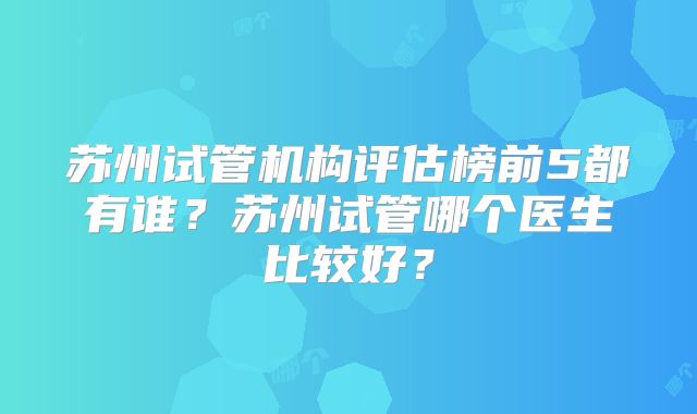 苏州试管机构评估榜前5都有谁?苏州试管哪个医生比较好?