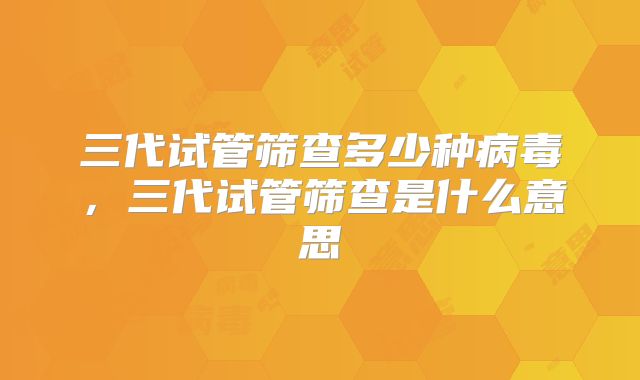 三代试管筛查多少种病毒,三代试管筛查是什么意思