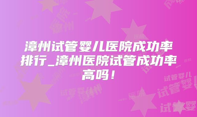 漳州试管婴儿医院成功率排行_漳州医院试管成功率高吗！