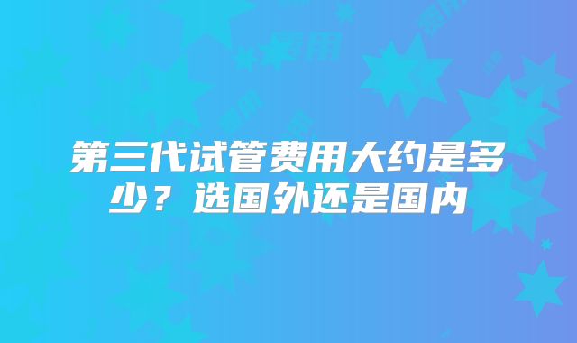 第三代试管费用大约是多少？选国外还是国内