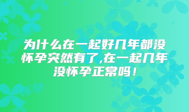 为什么在一起好几年都没怀孕突然有了,在一起几年没怀孕正常吗！