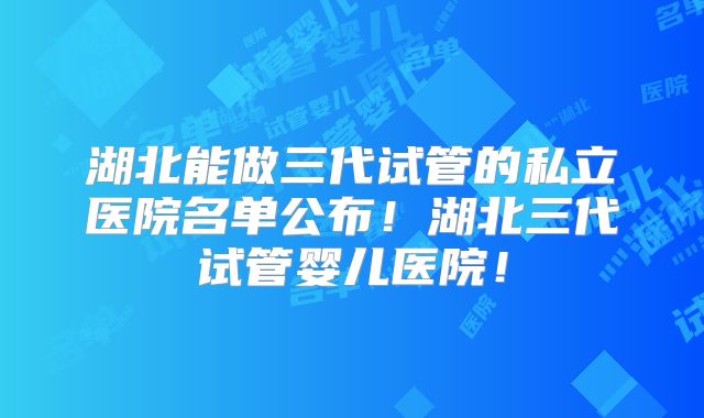 湖北能做三代试管的私立医院名单公布!湖北三代试管婴儿医院!
