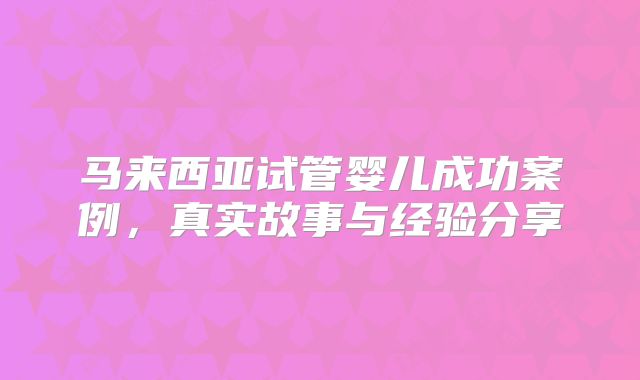 马来西亚试管婴儿成功案例，真实故事与经验分享