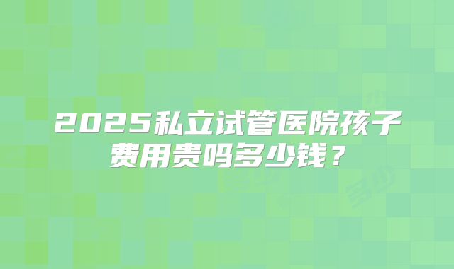 2025私立试管医院孩子费用贵吗多少钱？