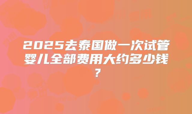 2025去泰国做一次试管婴儿全部费用大约多少钱？