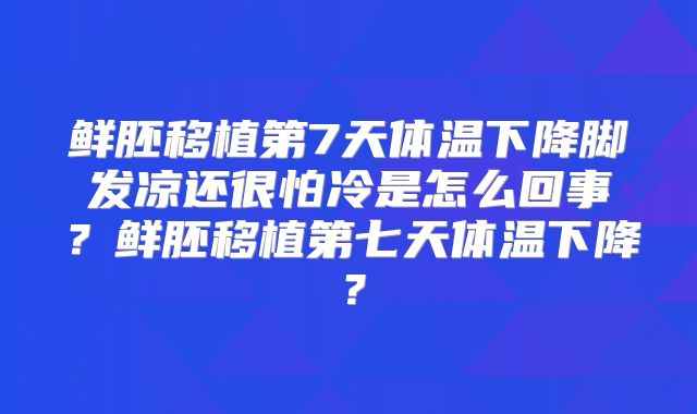 鲜胚移植第7天体温下降脚发凉还很怕冷是怎么回事？鲜胚移植第七天体温下降？