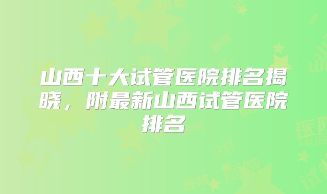 山西十大试管医院排名揭晓，附最新山西试管医院排名