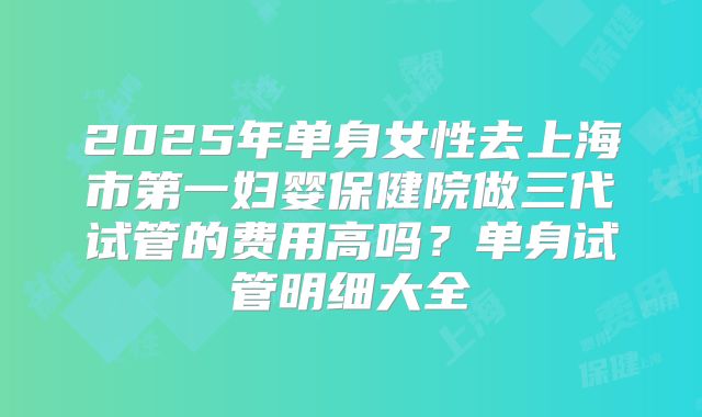 2025年单身女性去上海市第一妇婴保健院做三代试管的费用高吗?单身试管明细大全