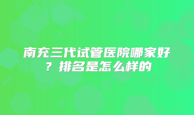 南充三代试管医院哪家好?排名是怎么样的
